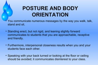 POSTURE AND BODY ORIENTATION You communicate numerous messages by the way you walk, talk, stand and sit.  Standing erect, but not rigid, and leaning slightly forward communicates to students that you are approachable, receptive and friendly.  Furthermore, interpersonal closeness results when you and your students face each other. Speaking with your back turned or looking at the floor or ceiling should be avoided; it communicates disinterest to your class. 