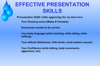 EFFECTIVE PRESENTATION SKILLS Presentation Skills while appearing for an interview. Your Dressing sense (Males & Females),  Documents needed to be carried, Your body language (while standing, while sitting, while walking), Your attitude (Soberness, Soft words, avoid western accent), Your Confidence (while talking, body movements, aggression, etc). 