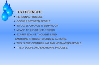 ITS ESSENCES   : PERSONAL PROCESS  OCCURS BETWEEN PEOPLE  INVOLVES CHANGE IN BEHAVIOUR MEANS TO INFLUENCE OTHERS EXPRESSION OF THOUGHTS AND EMOTIONS THROUGH WORDS &  ACTIONS. TOOLS FOR CONTROLLING AND MOTIVATING PEOPLE. IT IS A SOCIAL AND EMOTIONAL PROCESS. 