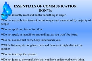 ESSENTIALS OF COMMUNICATION
DON’Ts
Do not instantly react and mutter something in anger.
Do not use technical terms & terminologies not understood by majority of
people.
Do not speak too fast or too slow.
Do not speak in inaudible surroundings, as you won’t be heard.
Do not assume that every body understands you.
While listening do not glance here and there as it might distract the
speaker.
Do not interrupt the speaker.
Do not jump to the conclusion that you have understood every thing.
 