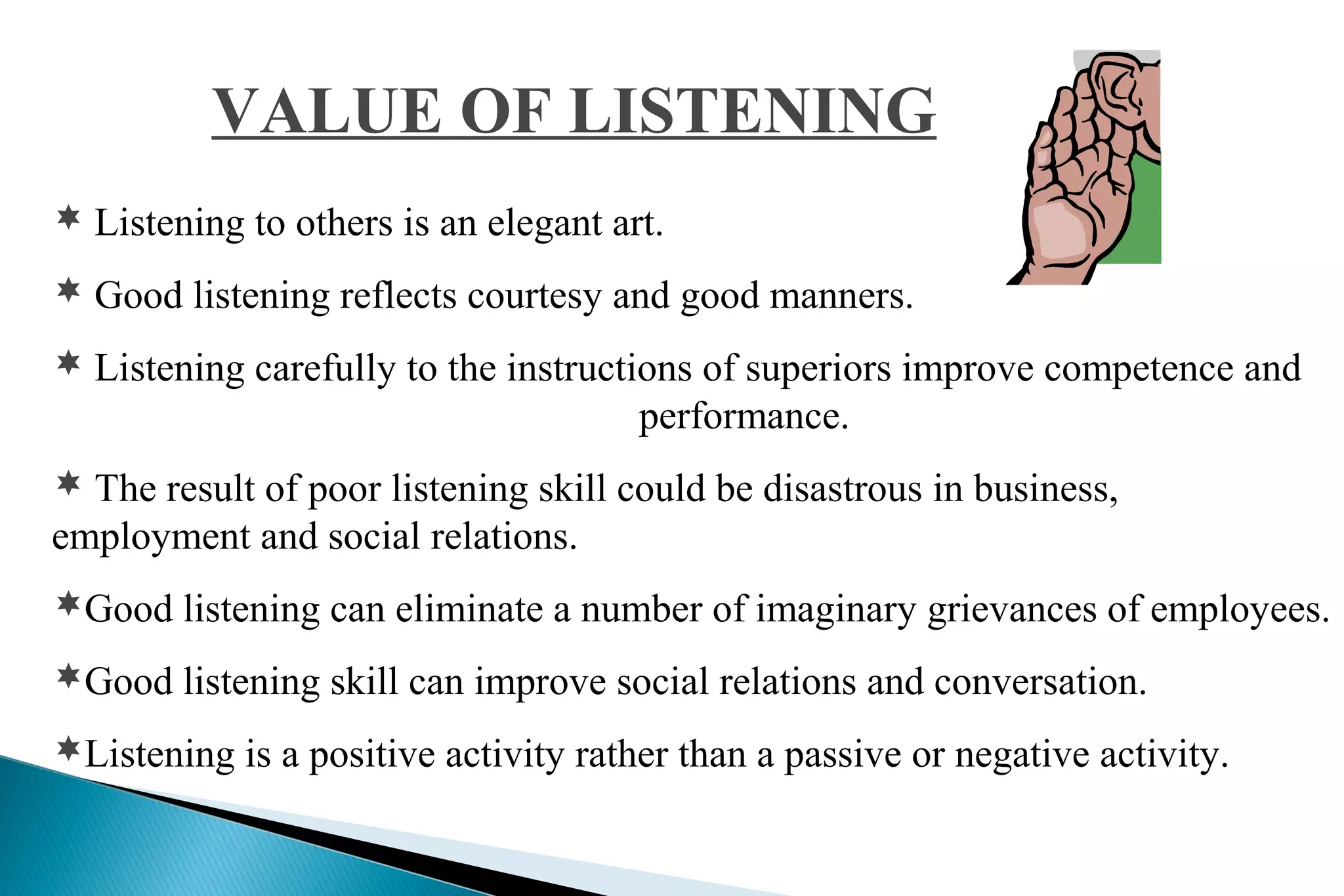VALUE OF LISTENING
 Listening to others is an elegant art.
 Good listening reflects courtesy and good manners.
 Listening carefully to the instructions of superiors improve competence and

performance.
 The result of poor listening skill could be disastrous in business,

employment and social relations.
Good listening can eliminate a number of imaginary grievances of employees.
Good listening skill can improve social relations and conversation.
Listening is a positive activity rather than a passive or negative activity.

 