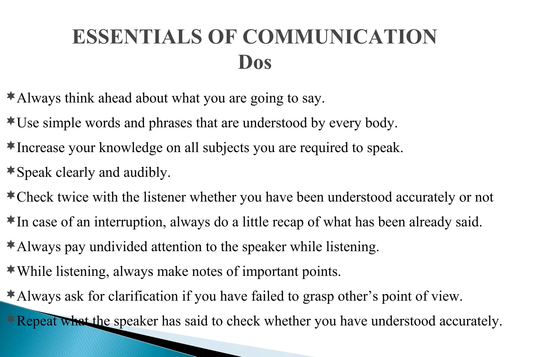 ESSENTIALS OF COMMUNICATION
Dos
Always think ahead about what you are going to say.
Use simple words and phrases that are understood by every body.
Increase your knowledge on all subjects you are required to speak.
Speak clearly and audibly.
Check twice with the listener whether you have been understood accurately or not
In case of an interruption, always do a little recap of what has been already said.
Always pay undivided attention to the speaker while listening.
While listening, always make notes of important points.
Always ask for clarification if you have failed to grasp other’s point of view.
Repeat what the speaker has said to check whether you have understood accurately.

 