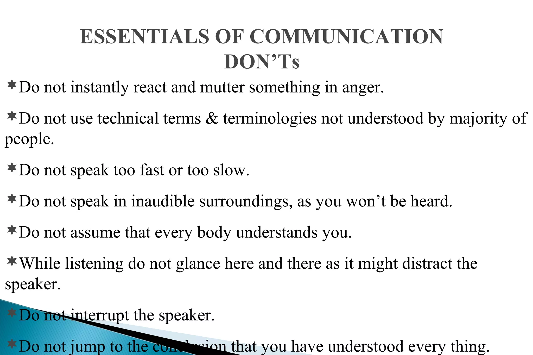 ESSENTIALS OF COMMUNICATION
DON’Ts
Do not instantly react and mutter something in anger.
Do not use technical terms & terminologies not understood by majority of

people.
Do not speak too fast or too slow.
Do not speak in inaudible surroundings, as you won’t be heard.
Do not assume that every body understands you.
While listening do not glance here and there as it might distract the

speaker.
Do not interrupt the speaker.
Do not jump to the conclusion that you have understood every thing.

 