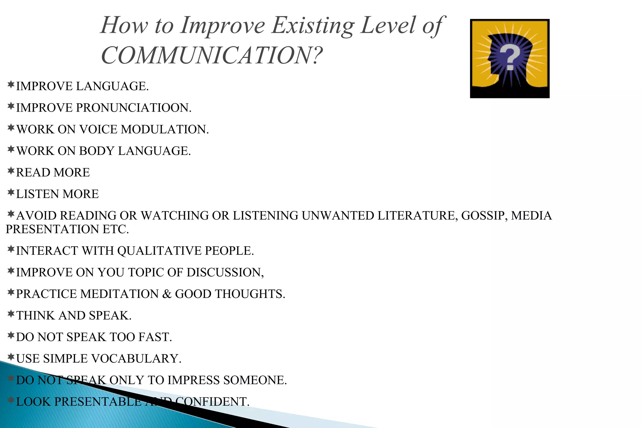How to Improve Existing Level of
COMMUNICATION?
IMPROVE LANGUAGE.
IMPROVE PRONUNCIATIOON.
WORK ON VOICE MODULATION.
WORK ON BODY LANGUAGE.
READ MORE
LISTEN MORE
AVOID READING OR WATCHING OR LISTENING UNWANTED LITERATURE, GOSSIP, MEDIA

PRESENTATION ETC.

INTERACT WITH QUALITATIVE PEOPLE.
IMPROVE ON YOU TOPIC OF DISCUSSION,
PRACTICE MEDITATION & GOOD THOUGHTS.
THINK AND SPEAK.
DO NOT SPEAK TOO FAST.
USE SIMPLE VOCABULARY.
DO NOT SPEAK ONLY TO IMPRESS SOMEONE.
LOOK PRESENTABLE AND CONFIDENT.

 