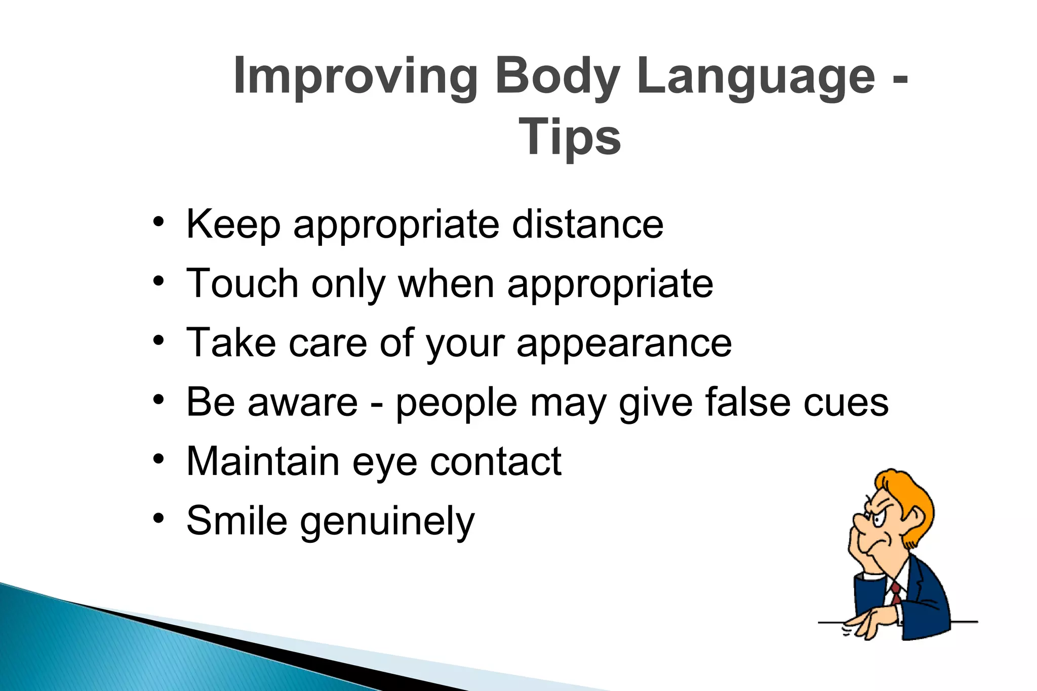 Improving Body Language Tips
•
•
•
•
•
•

Keep appropriate distance
Touch only when appropriate
Take care of your appearance
Be aware - people may give false cues
Maintain eye contact
Smile genuinely

 