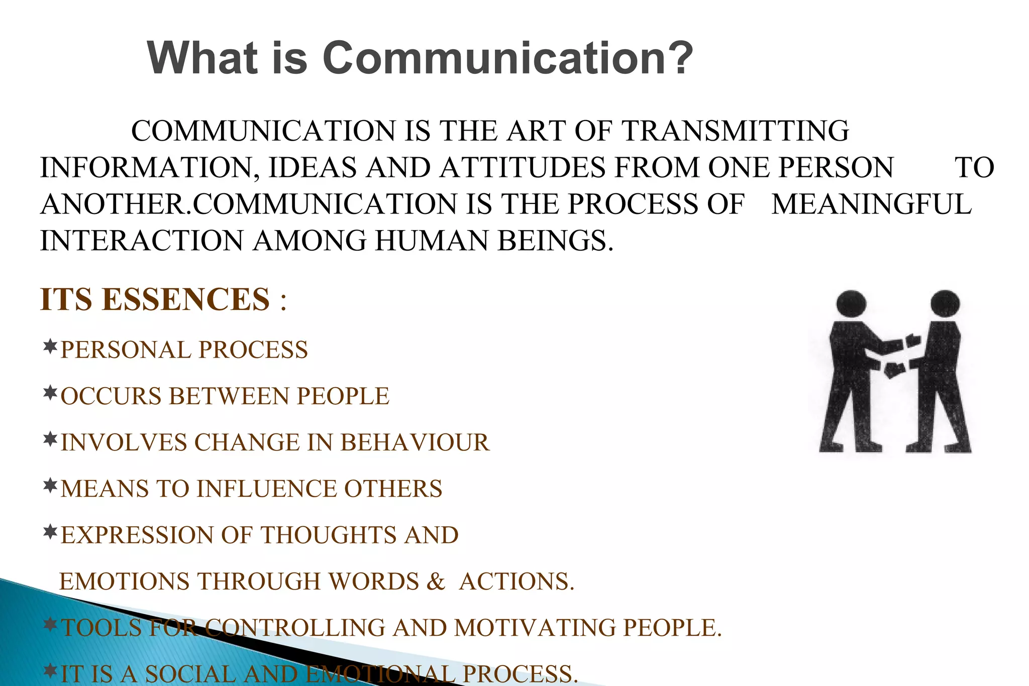 What is Communication?
COMMUNICATION IS THE ART OF TRANSMITTING
INFORMATION, IDEAS AND ATTITUDES FROM ONE PERSON
TO
ANOTHER.COMMUNICATION IS THE PROCESS OF MEANINGFUL
INTERACTION AMONG HUMAN BEINGS.

ITS ESSENCES :
PERSONAL PROCESS
OCCURS BETWEEN PEOPLE
INVOLVES CHANGE IN BEHAVIOUR
MEANS TO INFLUENCE OTHERS
EXPRESSION OF THOUGHTS AND

EMOTIONS THROUGH WORDS & ACTIONS.
TOOLS FOR CONTROLLING AND MOTIVATING PEOPLE.
IT IS A SOCIAL AND EMOTIONAL PROCESS.

 