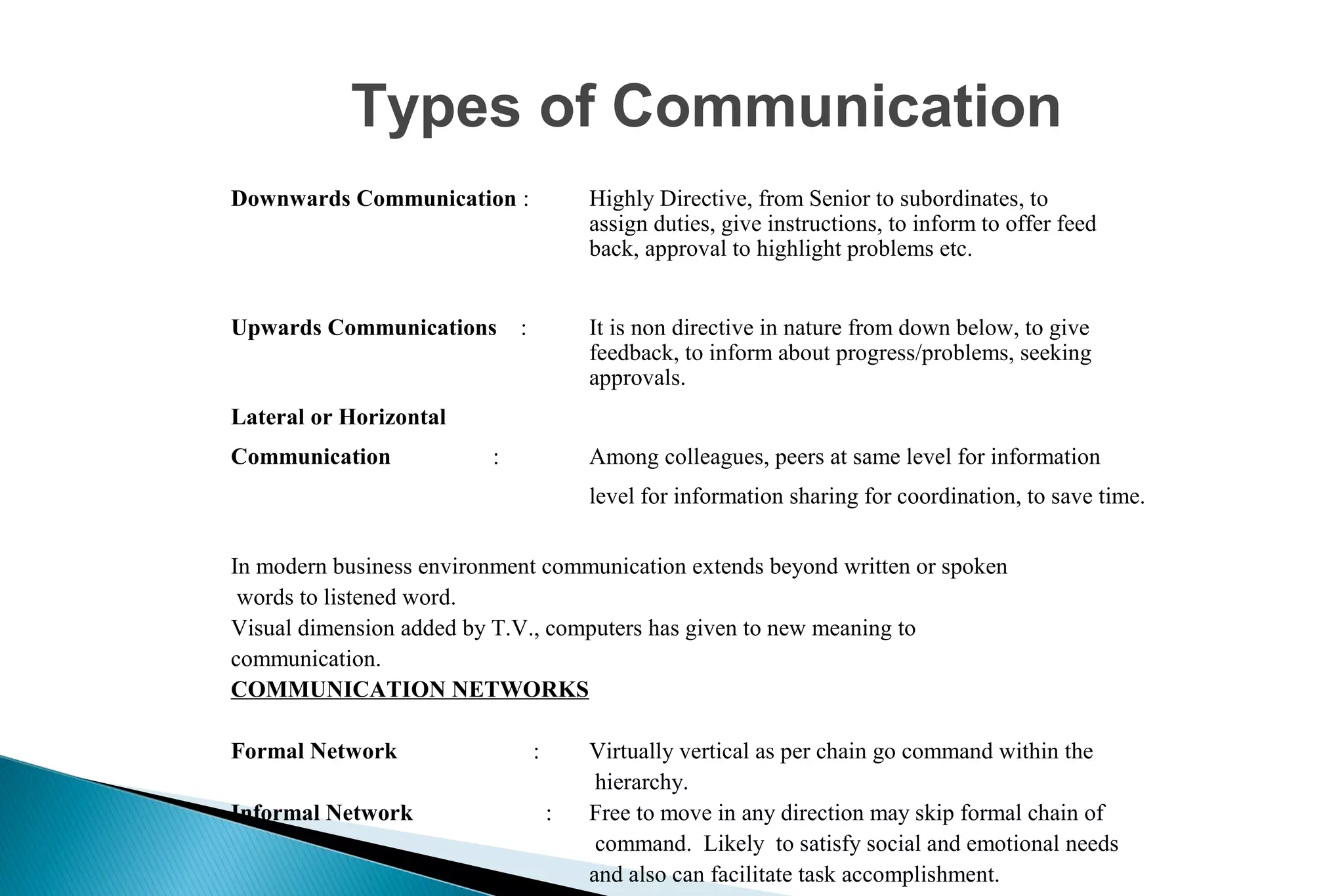 Types of Communication
Downwards Communication :

Highly Directive, from Senior to subordinates, to
assign duties, give instructions, to inform to offer feed
back, approval to highlight problems etc.

Upwards Communications

It is non directive in nature from down below, to give
feedback, to inform about progress/problems, seeking
approvals.

:

Lateral or Horizontal
Communication

:

Among colleagues, peers at same level for information
level for information sharing for coordination, to save time.

In modern business environment communication extends beyond written or spoken
words to listened word.
Visual dimension added by T.V., computers has given to new meaning to
communication.
COMMUNICATION NETWORKS
Formal Network
Informal Network

:
:

Virtually vertical as per chain go command within the
hierarchy.
Free to move in any direction may skip formal chain of
command. Likely to satisfy social and emotional needs
and also can facilitate task accomplishment.

 