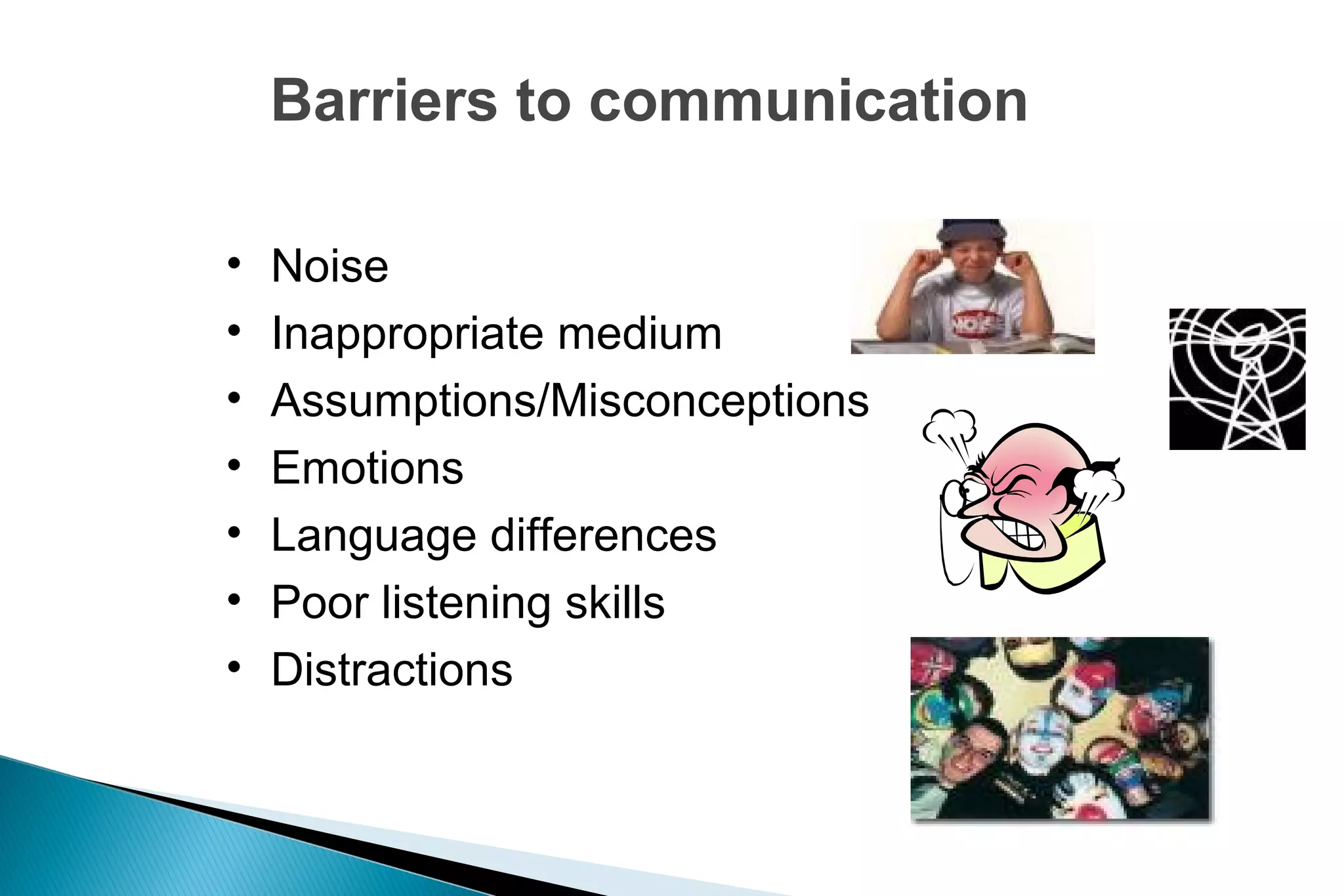 Barriers to communication
•
•
•
•
•
•
•

Noise
Inappropriate medium
Assumptions/Misconceptions
Emotions
Language differences
Poor listening skills
Distractions

 