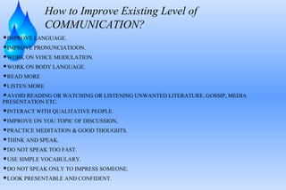 How to Improve Existing Level of
COMMUNICATION?
IMPROVE LANGUAGE.
IMPROVE PRONUNCIATIOON.
WORK ON VOICE MODULATION.
WORK ON BODY LANGUAGE.
READ MORE
LISTEN MORE
AVOID READING OR WATCHING OR LISTENING UNWANTED LITERATURE, GOSSIP, MEDIA

PRESENTATION ETC.

INTERACT WITH QUALITATIVE PEOPLE.
IMPROVE ON YOU TOPIC OF DISCUSSION,
PRACTICE MEDITATION & GOOD THOUGHTS.
THINK AND SPEAK.
DO NOT SPEAK TOO FAST.
USE SIMPLE VOCABULARY.
DO NOT SPEAK ONLY TO IMPRESS SOMEONE.
LOOK PRESENTABLE AND CONFIDENT.

 