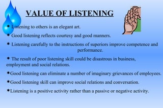 VALUE OF LISTENING
 Listening to others is an elegant art.
 Good listening reflects courtesy and good manners.
 Listening carefully to the instructions of superiors improve competence and

performance.
 The result of poor listening skill could be disastrous in business,

employment and social relations.
Good listening can eliminate a number of imaginary grievances of employees.
Good listening skill can improve social relations and conversation.
Listening is a positive activity rather than a passive or negative activity.

 
