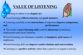 VALUE OF LISTENING
 Listening to others is an elegant art.
 Good listening reflects courtesy and good manners.
 Listening carefully to the instructions of superiors improve competence
and performance.
 The result of poor listening skill could be disastrous in business,
employment and social relations.
Good listening can eliminate a number of imaginary grievances of
employees.
Good listening skill can improve social relations and conversation.
Listening is a positive activity rather than a passive or negative activity.
 