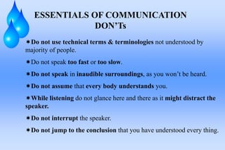 ESSENTIALS OF COMMUNICATION
DON’Ts
Do not use technical terms & terminologies not understood by
majority of people.
Do not speak too fast or too slow.
Do not speak in inaudible surroundings, as you won’t be heard.
Do not assume that every body understands you.
While listening do not glance here and there as it might distract the
speaker.
Do not interrupt the speaker.
Do not jump to the conclusion that you have understood every thing.
 