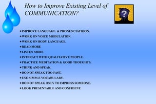 How to Improve Existing Level of
COMMUNICATION?
IMPROVE LANGUAGE. & PRONUNCIATIOON.
WORK ON VOICE MODULATION.
WORK ON BODY LANGUAGE.
READ MORE
LISTEN MORE
INTERACT WITH QUALITATIVE PEOPLE.
PRACTICE MEDITATION & GOOD THOUGHTS.
THINK AND SPEAK.
DO NOT SPEAK TOO FAST.
USE SIMPLE VOCABULARY.
DO NOT SPEAK ONLY TO IMPRESS SOMEONE.
LOOK PRESENTABLE AND CONFIDENT.
 