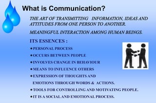 What is Communication?
ITS ESSENCES :
PERSONAL PROCESS
OCCURS BETWEEN PEOPLE
INVOLVES CHANGE IN BEHAVIOUR
MEANS TO INFLUENCE OTHERS
EXPRESSION OF THOUGHTS AND
EMOTIONS THROUGH WORDS & ACTIONS.
TOOLS FOR CONTROLLING AND MOTIVATING PEOPLE.
IT IS A SOCIALAND EMOTIONAL PROCESS.
 