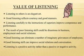 VALUE OF LISTENING
 Listening to others is an elegant art.
 Good listening reflects courtesy and good manners.
 Listening carefully to the instructions of superiors improve competence and
performance.
 The result of poor listening skill could be disastrous in business,
employment and social relations.
Good listening can eliminate a number of imaginary grievances of employees.
Good listening skill can improve social relations and conversation.
Listening is a positive activity rather than a passive or negative activity.
 