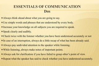 Always think ahead about what you are going to say.
Use simple words and phrases that are understood by every body.
Increase your knowledge on all subjects you are required to speak.
Speak clearly and audibly.
Check twice with the listener whether you have been understood accurately or not
In case of an interruption, always do a little recap of what has been already said.
Always pay undivided attention to the speaker while listening.
While listening, always make notes of important points.
Always ask for clarification if you have failed to grasp other’s point of view.
Repeat what the speaker has said to check whether you have understood accurately.
ESSENTIALS OF COMMUNICATION
Dos
 