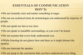 ESSENTIALS OF COMMUNICATION
DON’Ts
Do not instantly react and mutter something in anger.
Do not use technical terms & terminologies not understood by majority of
people.
Do not speak too fast or too slow.
Do not speak in inaudible surroundings, as you won’t be heard.
Do not assume that every body understands you.
While listening do not glance here and there as it might distract the
speaker.
Do not interrupt the speaker.
Do not jump to the conclusion that you have understood every thing.
 