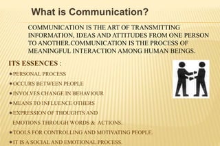 What is Communication?
COMMUNICATION IS THE ART OF TRANSMITTING
INFORMATION, IDEAS AND ATTITUDES FROM ONE PERSON
TO ANOTHER.COMMUNICATION IS THE PROCESS OF
MEANINGFUL INTERACTION AMONG HUMAN BEINGS.
ITS ESSENCES :
PERSONAL PROCESS
OCCURS BETWEEN PEOPLE
INVOLVES CHANGE IN BEHAVIOUR
MEANS TO INFLUENCE OTHERS
EXPRESSION OF THOUGHTS AND
EMOTIONS THROUGH WORDS & ACTIONS.
TOOLS FOR CONTROLLING AND MOTIVATING PEOPLE.
IT IS A SOCIAL AND EMOTIONAL PROCESS.
 