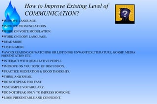 How to Improve Existing Level of
COMMUNICATION?
IMPROVE LANGUAGE.
IMPROVE PRONUNCIATIOON.
WORK ON VOICE MODULATION.
WORK ON BODY LANGUAGE.
READ MORE
LISTEN MORE
AVOID READING OR WATCHING OR LISTENING UNWANTED LITERATURE, GOSSIP, MEDIA
PRESENTATION ETC.
INTERACT WITH QUALITATIVE PEOPLE.
IMPROVE ON YOU TOPIC OF DISCUSSION,
PRACTICE MEDITATION & GOOD THOUGHTS.
THINK AND SPEAK.
DO NOT SPEAK TOO FAST.
USE SIMPLE VOCABULARY.
DO NOT SPEAK ONLY TO IMPRESS SOMEONE.
LOOK PRESENTABLE AND CONFIDENT.
 