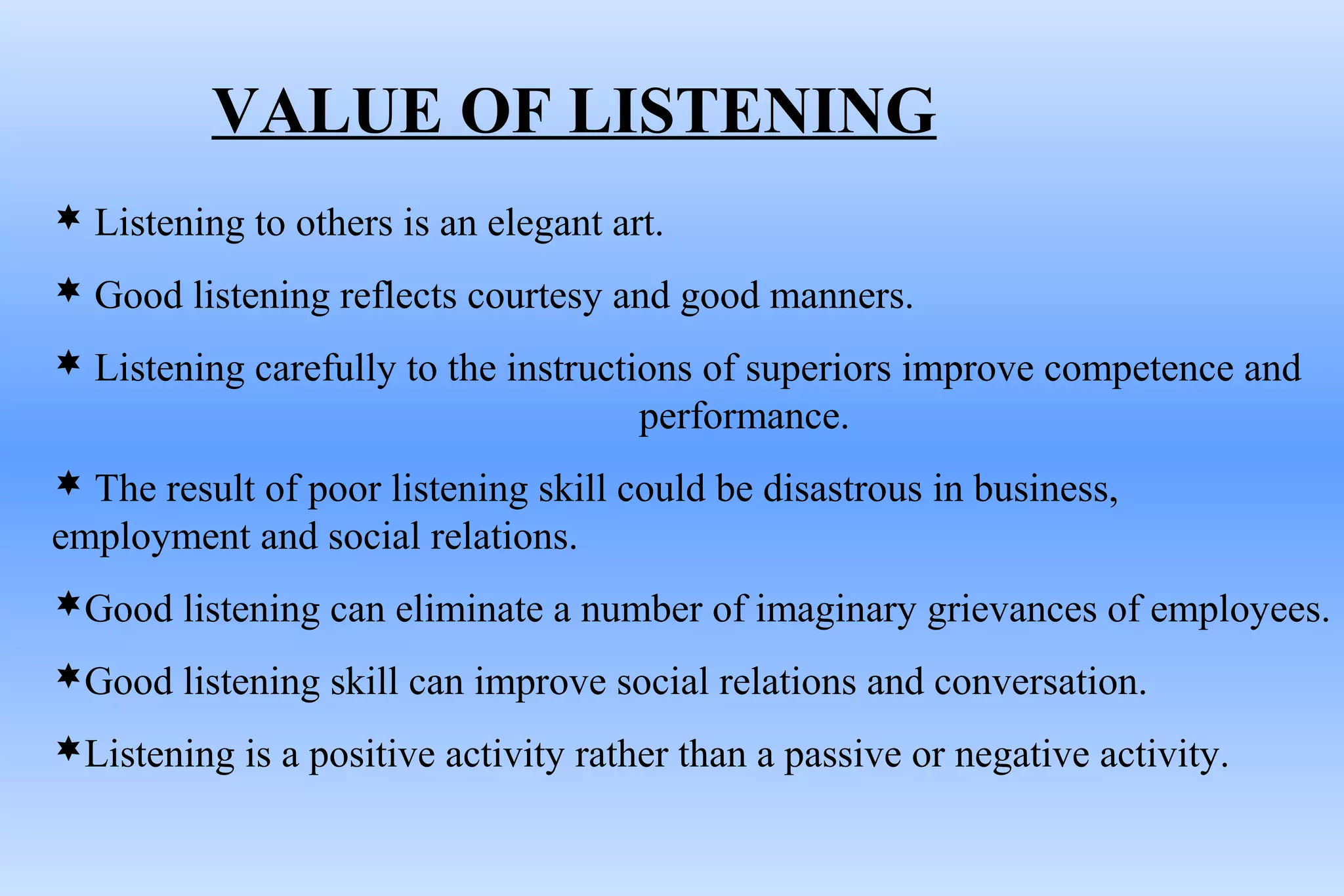 VALUE OF LISTENING
 Listening to others is an elegant art.
 Good listening reflects courtesy and good manners.
 Listening carefully to the instructions of superiors improve competence and
performance.
 The result of poor listening skill could be disastrous in business,
employment and social relations.
Good listening can eliminate a number of imaginary grievances of employees.
Good listening skill can improve social relations and conversation.
Listening is a positive activity rather than a passive or negative activity.
 