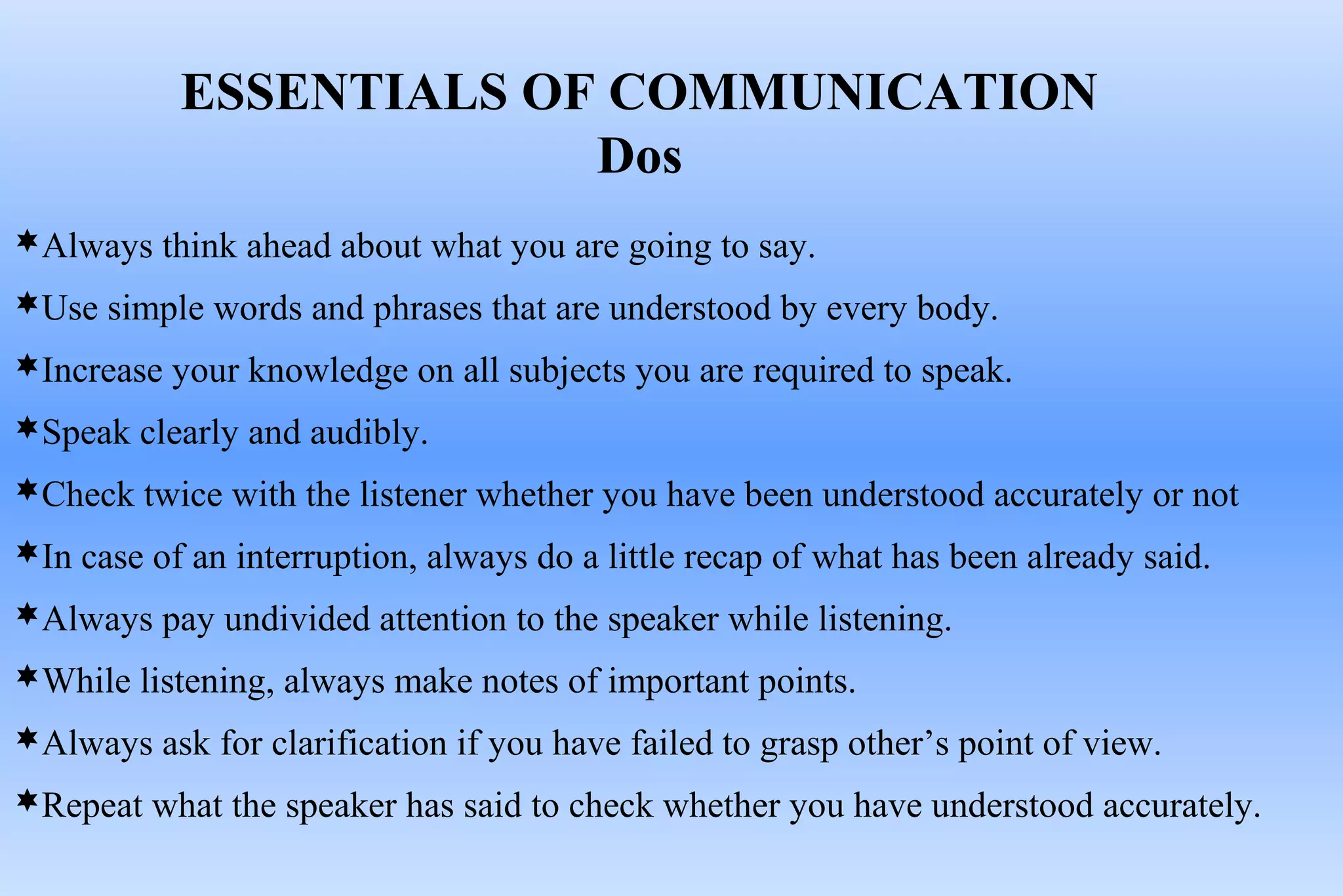 Always think ahead about what you are going to say.
Use simple words and phrases that are understood by every body.
Increase your knowledge on all subjects you are required to speak.
Speak clearly and audibly.
Check twice with the listener whether you have been understood accurately or not
In case of an interruption, always do a little recap of what has been already said.
Always pay undivided attention to the speaker while listening.
While listening, always make notes of important points.
Always ask for clarification if you have failed to grasp other’s point of view.
Repeat what the speaker has said to check whether you have understood accurately.
ESSENTIALS OF COMMUNICATION
Dos
 