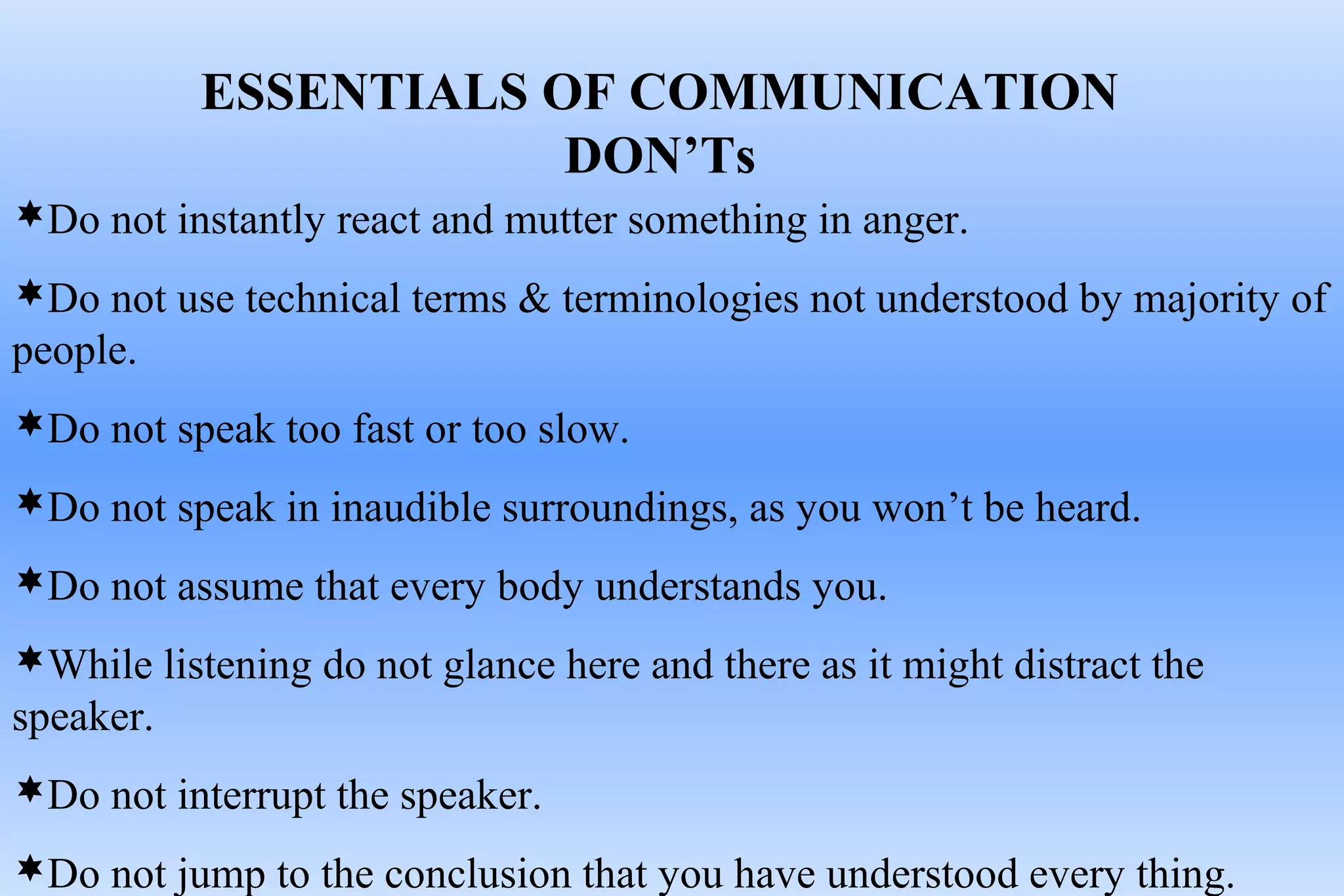 ESSENTIALS OF COMMUNICATION
DON’Ts
Do not instantly react and mutter something in anger.
Do not use technical terms & terminologies not understood by majority of
people.
Do not speak too fast or too slow.
Do not speak in inaudible surroundings, as you won’t be heard.
Do not assume that every body understands you.
While listening do not glance here and there as it might distract the
speaker.
Do not interrupt the speaker.
Do not jump to the conclusion that you have understood every thing.
 