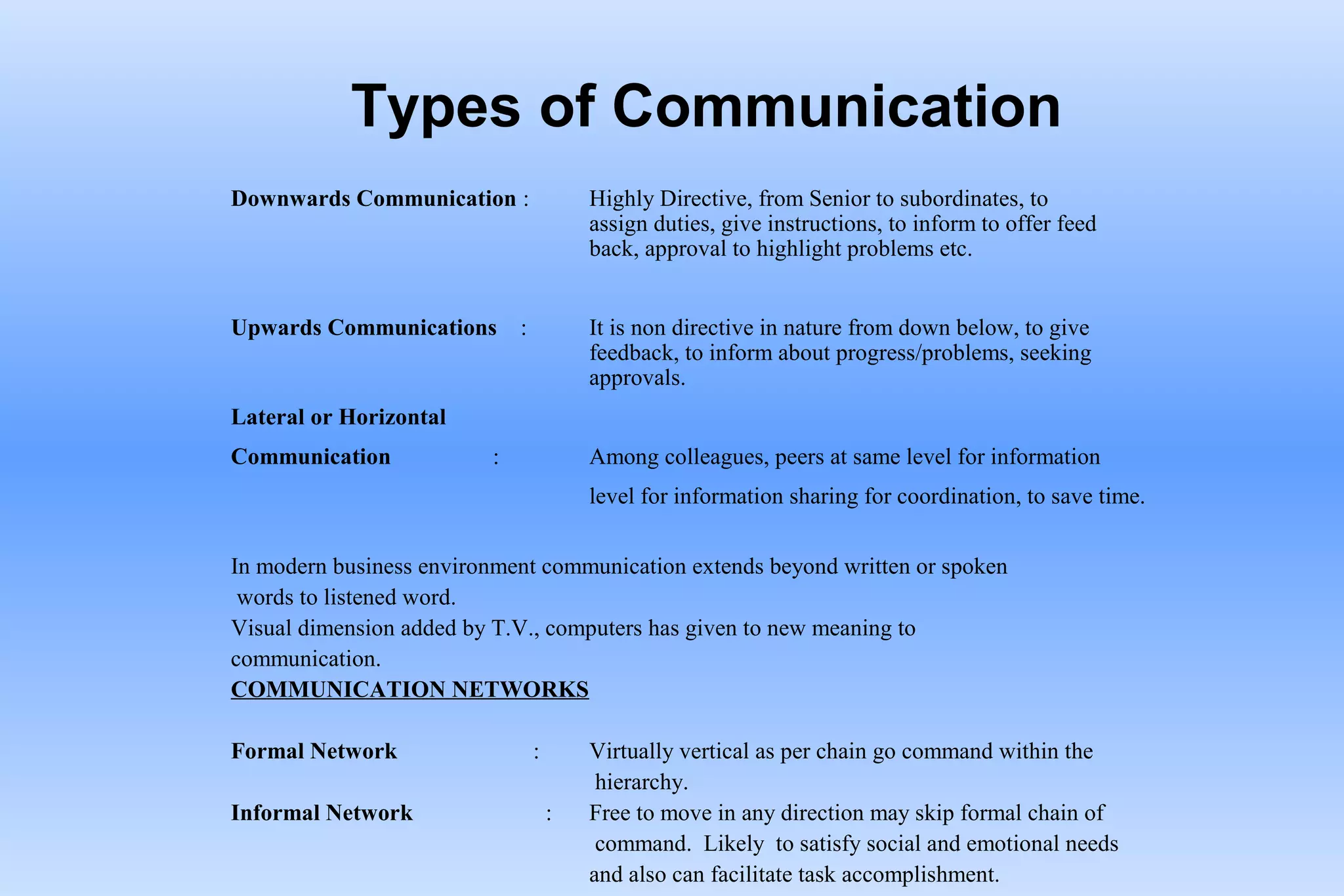 Types of Communication
Downwards Communication : Highly Directive, from Senior to subordinates, to
assign duties, give instructions, to inform to offer feed
back, approval to highlight problems etc.
Upwards Communications : It is non directive in nature from down below, to give
feedback, to inform about progress/problems, seeking
approvals.
Lateral or Horizontal
Communication : Among colleagues, peers at same level for information
level for information sharing for coordination, to save time.
In modern business environment communication extends beyond written or spoken
words to listened word.
Visual dimension added by T.V., computers has given to new meaning to
communication.
COMMUNICATION NETWORKS
Formal Network : Virtually vertical as per chain go command within the
hierarchy.
Informal Network : Free to move in any direction may skip formal chain of
command. Likely to satisfy social and emotional needs
and also can facilitate task accomplishment.
 