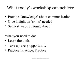 What today’s workshop can achieve
• Provide ‘knowledge’ about communication
• Give insight on ‘skills’ needed
• Suggest ways of going about it
What you need to do:
• Learn the tools
• Take up every opportunity
• Practice, Practice, Practice!
www.shreebalajieducation.com

 