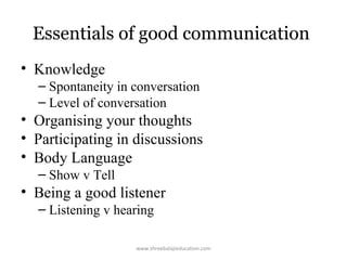 Essentials of good communication
• Knowledge
– Spontaneity in conversation
– Level of conversation

• Organising your thoughts
• Participating in discussions
• Body Language
– Show v Tell

• Being a good listener
– Listening v hearing
www.shreebalajieducation.com

 