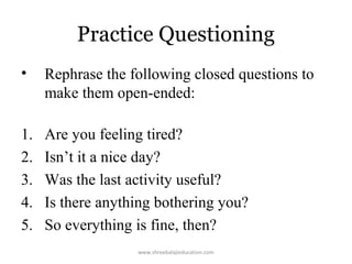 Practice Questioning
•

Rephrase the following closed questions to
make them open-ended:

1.
2.
3.
4.
5.

Are you feeling tired?
Isn’t it a nice day?
Was the last activity useful?
Is there anything bothering you?
So everything is fine, then?
www.shreebalajieducation.com

 