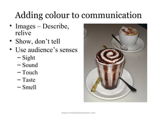 Adding colour to communication
• Images – Describe,
relive
• Show, don’t tell
• Use audience’s senses
– Sight
– Sound
– Touch
– Taste
– Smell

www.shreebalajieducation.com

 