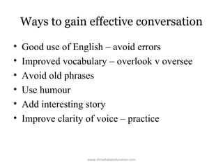 Ways to gain effective conversation
•
•
•
•
•
•

Good use of English – avoid errors
Improved vocabulary – overlook v oversee
Avoid old phrases
Use humour
Add interesting story
Improve clarity of voice – practice

www.shreebalajieducation.com

 