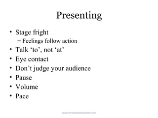Presenting
• Stage fright
– Feelings follow action

•
•
•
•
•
•

Talk ‘to’, not ‘at’
Eye contact
Don’t judge your audience
Pause
Volume
Pace
www.shreebalajieducation.com

 