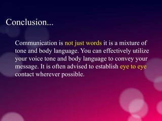 Conclusion...
Communication is not just words it is a mixture of
tone and body language. You can effectively utilize
your voice tone and body language to convey your
message. It is often advised to establish eye to eye
contact wherever possible.
 