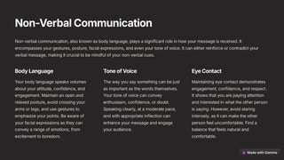 Non-VerbalCommunication
Non-verbal communication, also known as body language, plays a significant role in how your message is received. It
encompasses your gestures, posture, facial expressions, and even your tone of voice. It can either reinforce or contradict your
verbal message, making it crucial to be mindful of your non-verbal cues.
BodyLanguage
Your body language speaks volumes
about your attitude, confidence, and
engagement. Maintain an open and
relaxed posture, avoid crossing your
arms or legs, and use gestures to
emphasize your points. Be aware of
your facial expressions as they can
convey a range of emotions, from
excitement to boredom.
ToneofVoice
The way you say something can be just
as important as the words themselves.
Your tone of voice can convey
enthusiasm, confidence, or doubt.
Speaking clearly, at a moderate pace,
and with appropriate inflection can
enhance your message and engage
your audience.
EyeContact
Maintaining eye contact demonstrates
engagement, confidence, and respect.
It shows that you are paying attention
and interested in what the other person
is saying. However, avoid staring
intensely, as it can make the other
person feel uncomfortable. Find a
balance that feels natural and
comfortable.
 