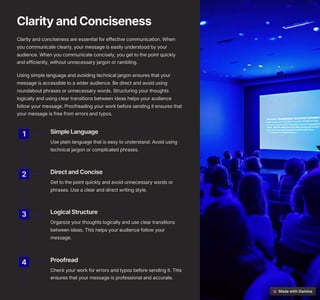 ClarityandConciseness
Clarity and conciseness are essential for effective communication. When
you communicate clearly, your message is easily understood by your
audience. When you communicate concisely, you get to the point quickly
and efficiently, without unnecessary jargon or rambling.
Using simple language and avoiding technical jargon ensures that your
message is accessible to a wider audience. Be direct and avoid using
roundabout phrases or unnecessary words. Structuring your thoughts
logically and using clear transitions between ideas helps your audience
follow your message. Proofreading your work before sending it ensures that
your message is free from errors and typos.
1 SimpleLanguage
Use plain language that is easy to understand. Avoid using
technical jargon or complicated phrases.
2 DirectandConcise
Get to the point quickly and avoid unnecessary words or
phrases. Use a clear and direct writing style.
3 LogicalStructure
Organize your thoughts logically and use clear transitions
between ideas. This helps your audience follow your
message.
4 Proofread
Check your work for errors and typos before sending it. This
ensures that your message is professional and accurate.
 