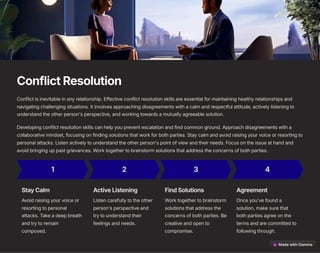 ConflictResolution
Conflict is inevitable in any relationship. Effective conflict resolution skills are essential for maintaining healthy relationships and
navigating challenging situations. It involves approaching disagreements with a calm and respectful attitude, actively listening to
understand the other person's perspective, and working towards a mutually agreeable solution.
Developing conflict resolution skills can help you prevent escalation and find common ground. Approach disagreements with a
collaborative mindset, focusing on finding solutions that work for both parties. Stay calm and avoid raising your voice or resorting to
personal attacks. Listen actively to understand the other person's point of view and their needs. Focus on the issue at hand and
avoid bringing up past grievances. Work together to brainstorm solutions that address the concerns of both parties.
1
StayCalm
Avoid raising your voice or
resorting to personal
attacks. Take a deep breath
and try to remain
composed.
2
ActiveListening
Listen carefully to the other
person's perspective and
try to understand their
feelings and needs.
3
FindSolutions
Work together to brainstorm
solutions that address the
concerns of both parties. Be
creative and open to
compromise.
4
Agreement
Once you've found a
solution, make sure that
both parties agree on the
terms and are committed to
following through.
 