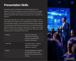 PresentationSkills
Presentation skills are essential for communicating effectively to an
audience. They involve engaging your audience, delivering your message
clearly and concisely, and using visual aids to enhance your presentation.
Effective presentation skills can help you persuade, inform, and inspire your
audience.
Planning and preparation are crucial for a successful presentation. Start by
clearly defining your objectives and understanding your audience. Structure
your presentation logically, using clear transitions between ideas. Rehearse
your presentation several times to ensure that you are comfortable with the
content and timing. Use visual aids to support your message, such as slides,
graphs, or videos. Practice engaging your audience by making eye contact,
using gestures, and varying your tone of voice.
Planning Define your objectives,
understand your audience,
structure your presentation
logically, and rehearse.
Visual Aids Use slides, graphs, or videos to
support your message and
engage your audience.
Delivery Practice engaging your audience
by making eye contact, using
gestures, and varying your tone
of voice.
 