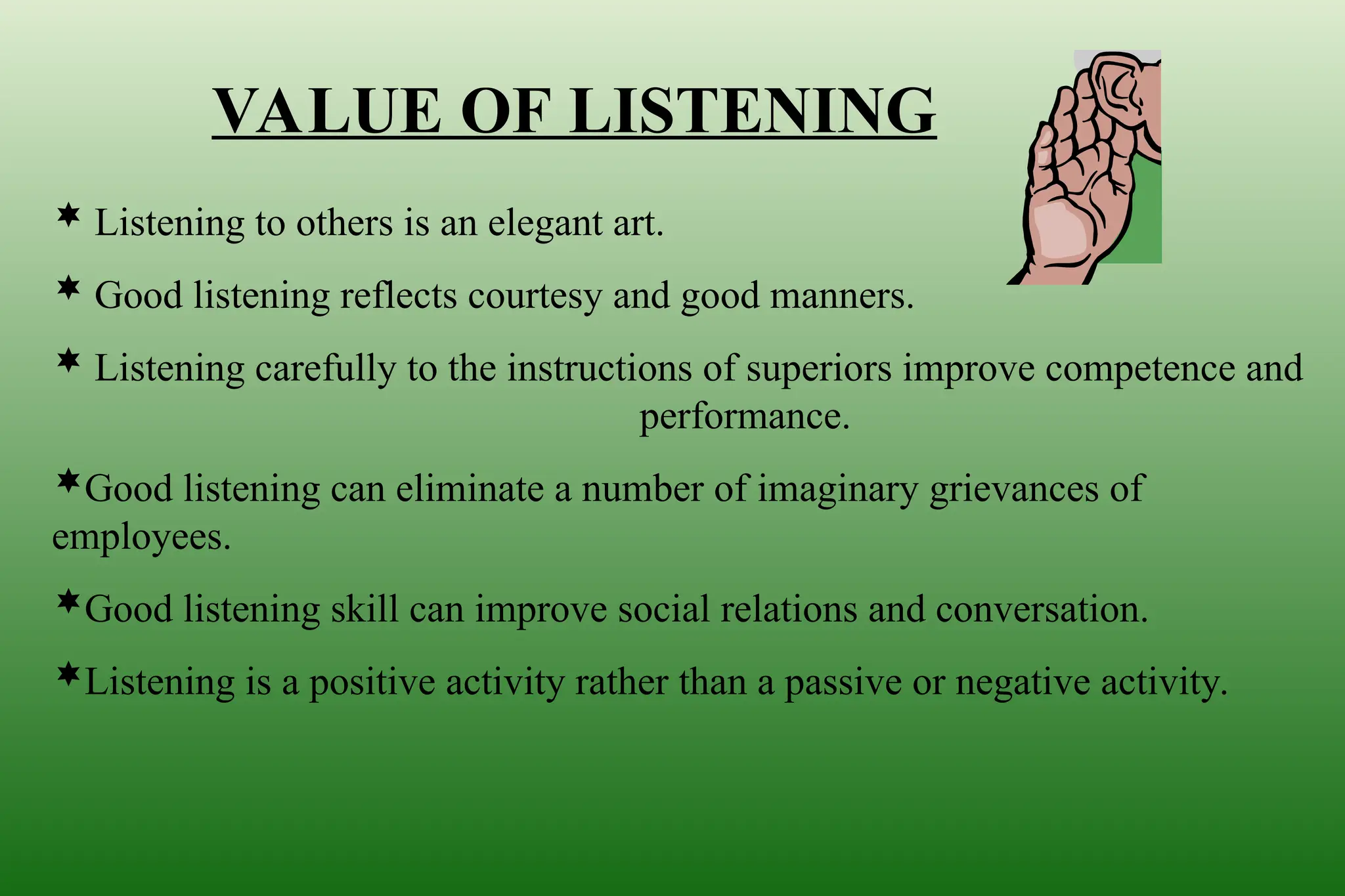 VALUE OF LISTENING
 Listening to others is an elegant art.
 Good listening reflects courtesy and good manners.
 Listening carefully to the instructions of superiors improve competence and
performance.
Good listening can eliminate a number of imaginary grievances of
employees.
Good listening skill can improve social relations and conversation.
Listening is a positive activity rather than a passive or negative activity.
 