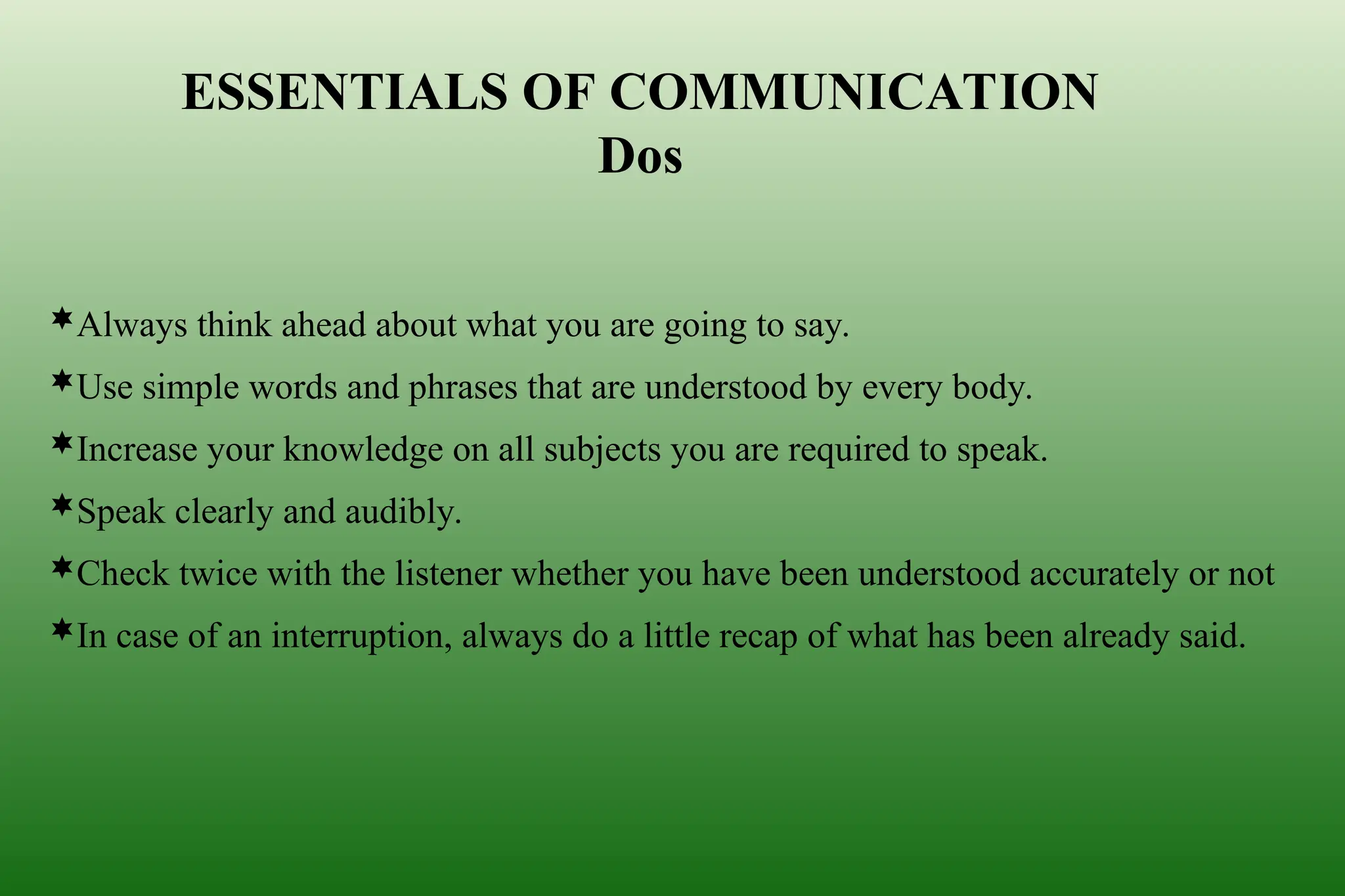 Always think ahead about what you are going to say.
Use simple words and phrases that are understood by every body.
Increase your knowledge on all subjects you are required to speak.
Speak clearly and audibly.
Check twice with the listener whether you have been understood accurately or not
In case of an interruption, always do a little recap of what has been already said.
ESSENTIALS OF COMMUNICATION
Dos
 