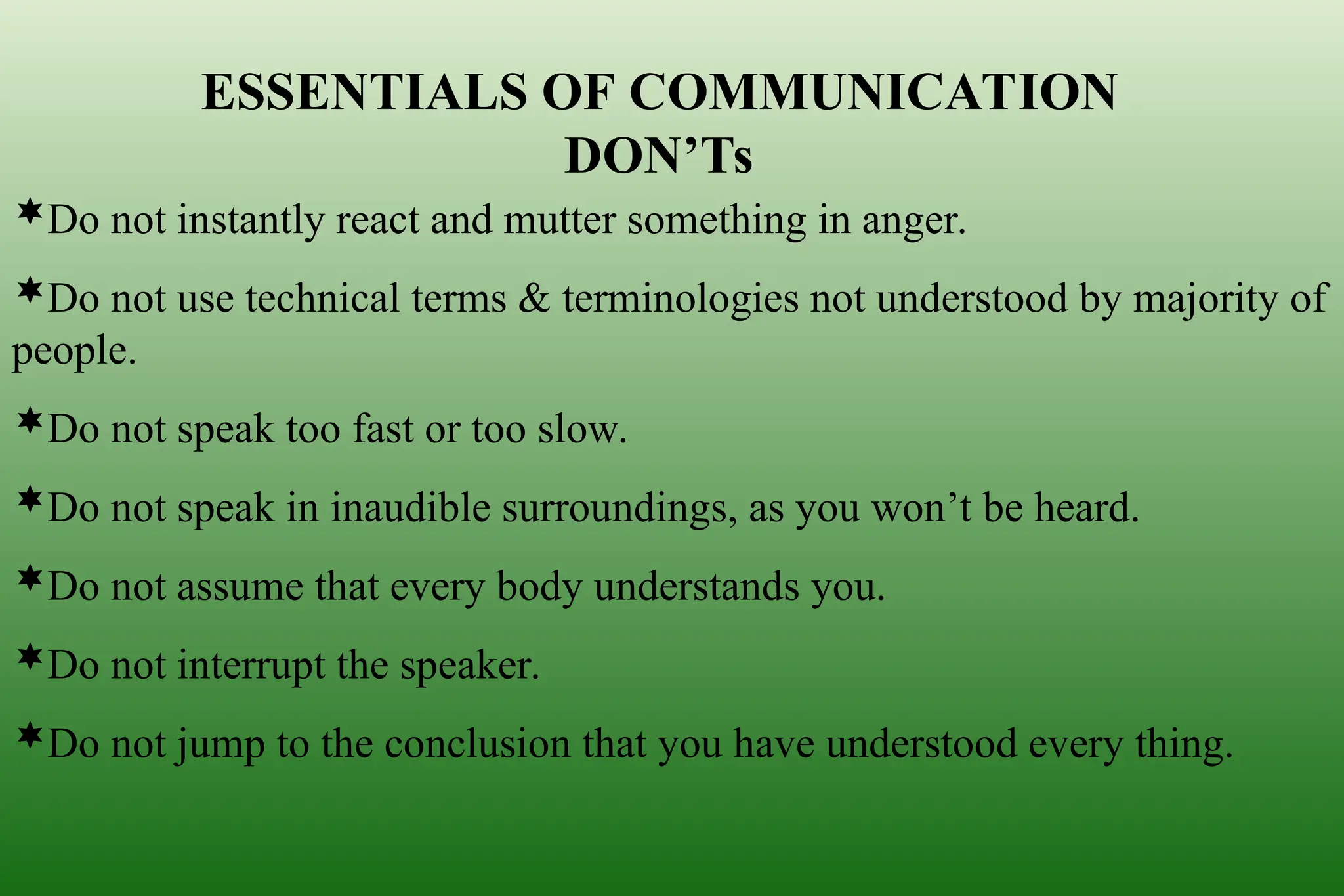 ESSENTIALS OF COMMUNICATION
DON’Ts
Do not instantly react and mutter something in anger.
Do not use technical terms & terminologies not understood by majority of
people.
Do not speak too fast or too slow.
Do not speak in inaudible surroundings, as you won’t be heard.
Do not assume that every body understands you.
Do not interrupt the speaker.
Do not jump to the conclusion that you have understood every thing.
 