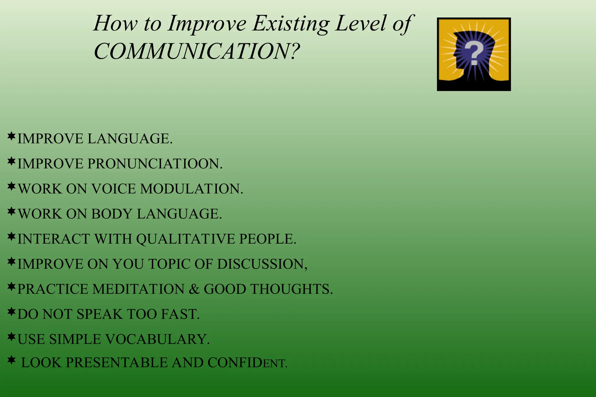 How to Improve Existing Level of
COMMUNICATION?
IMPROVE LANGUAGE.
IMPROVE PRONUNCIATIOON.
WORK ON VOICE MODULATION.
WORK ON BODY LANGUAGE.
INTERACT WITH QUALITATIVE PEOPLE.
IMPROVE ON YOU TOPIC OF DISCUSSION,
PRACTICE MEDITATION & GOOD THOUGHTS.
DO NOT SPEAK TOO FAST.
USE SIMPLE VOCABULARY.
 LOOK PRESENTABLE AND CONFIDENT.
 