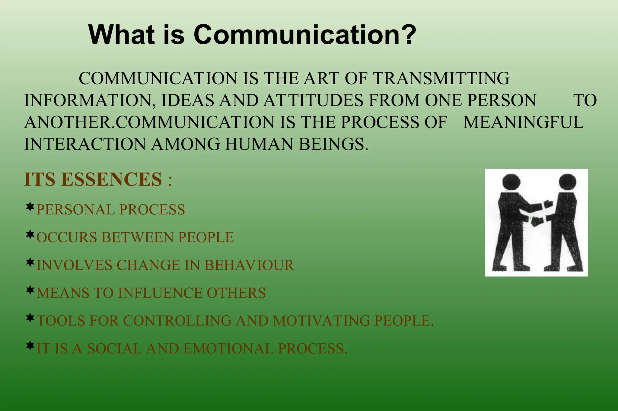 What is Communication?
COMMUNICATION IS THE ART OF TRANSMITTING
INFORMATION, IDEAS AND ATTITUDES FROM ONE PERSON TO
ANOTHER.COMMUNICATION IS THE PROCESS OF MEANINGFUL
INTERACTION AMONG HUMAN BEINGS.
ITS ESSENCES :
PERSONAL PROCESS
OCCURS BETWEEN PEOPLE
INVOLVES CHANGE IN BEHAVIOUR
MEANS TO INFLUENCE OTHERS
TOOLS FOR CONTROLLING AND MOTIVATING PEOPLE.
IT IS A SOCIAL AND EMOTIONAL PROCESS.
 
