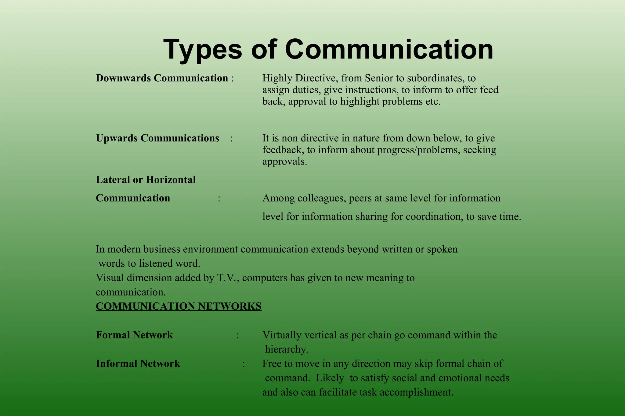 Types of Communication
Downwards Communication : Highly Directive, from Senior to subordinates, to
assign duties, give instructions, to inform to offer feed
back, approval to highlight problems etc.
Upwards Communications : It is non directive in nature from down below, to give
feedback, to inform about progress/problems, seeking
approvals.
Lateral or Horizontal
Communication : Among colleagues, peers at same level for information
level for information sharing for coordination, to save time.
In modern business environment communication extends beyond written or spoken
words to listened word.
Visual dimension added by T.V., computers has given to new meaning to
communication.
COMMUNICATION NETWORKS
Formal Network : Virtually vertical as per chain go command within the
hierarchy.
Informal Network : Free to move in any direction may skip formal chain of
command. Likely to satisfy social and emotional needs
and also can facilitate task accomplishment.
 