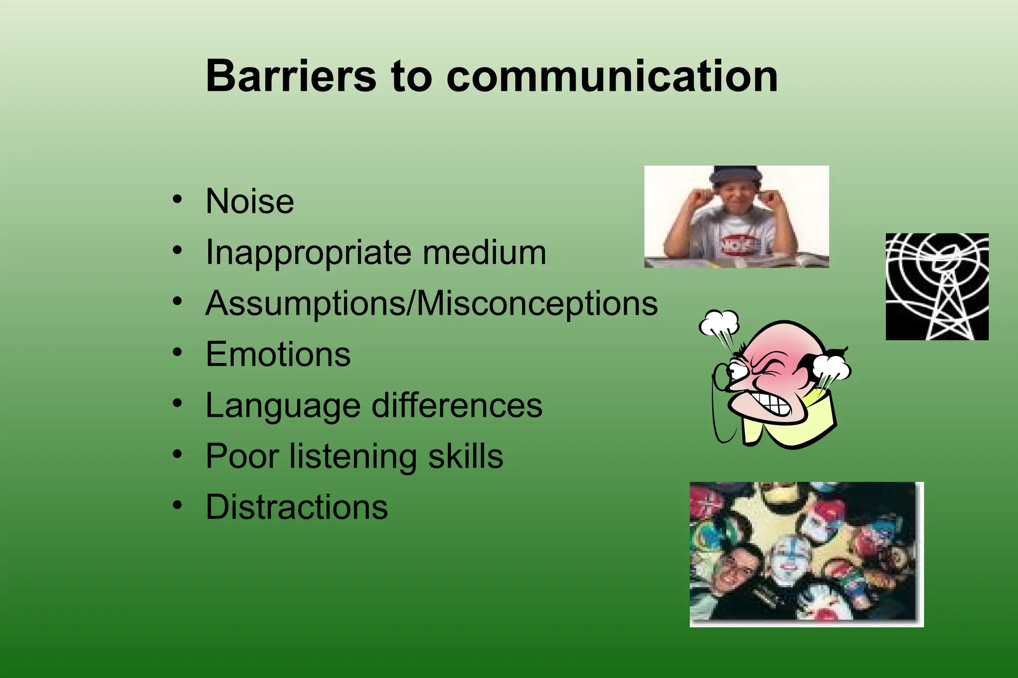 Barriers to communication
• Noise
• Inappropriate medium
• Assumptions/Misconceptions
• Emotions
• Language differences
• Poor listening skills
• Distractions
 