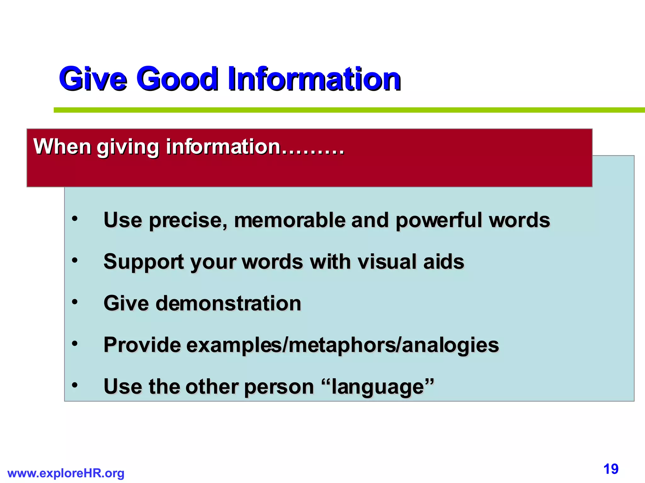 Give Good Information Use precise, memorable and powerful words Support your words with visual aids Give demonstration Provide examples/metaphors/analogies Use the other person “language” When giving information……… 