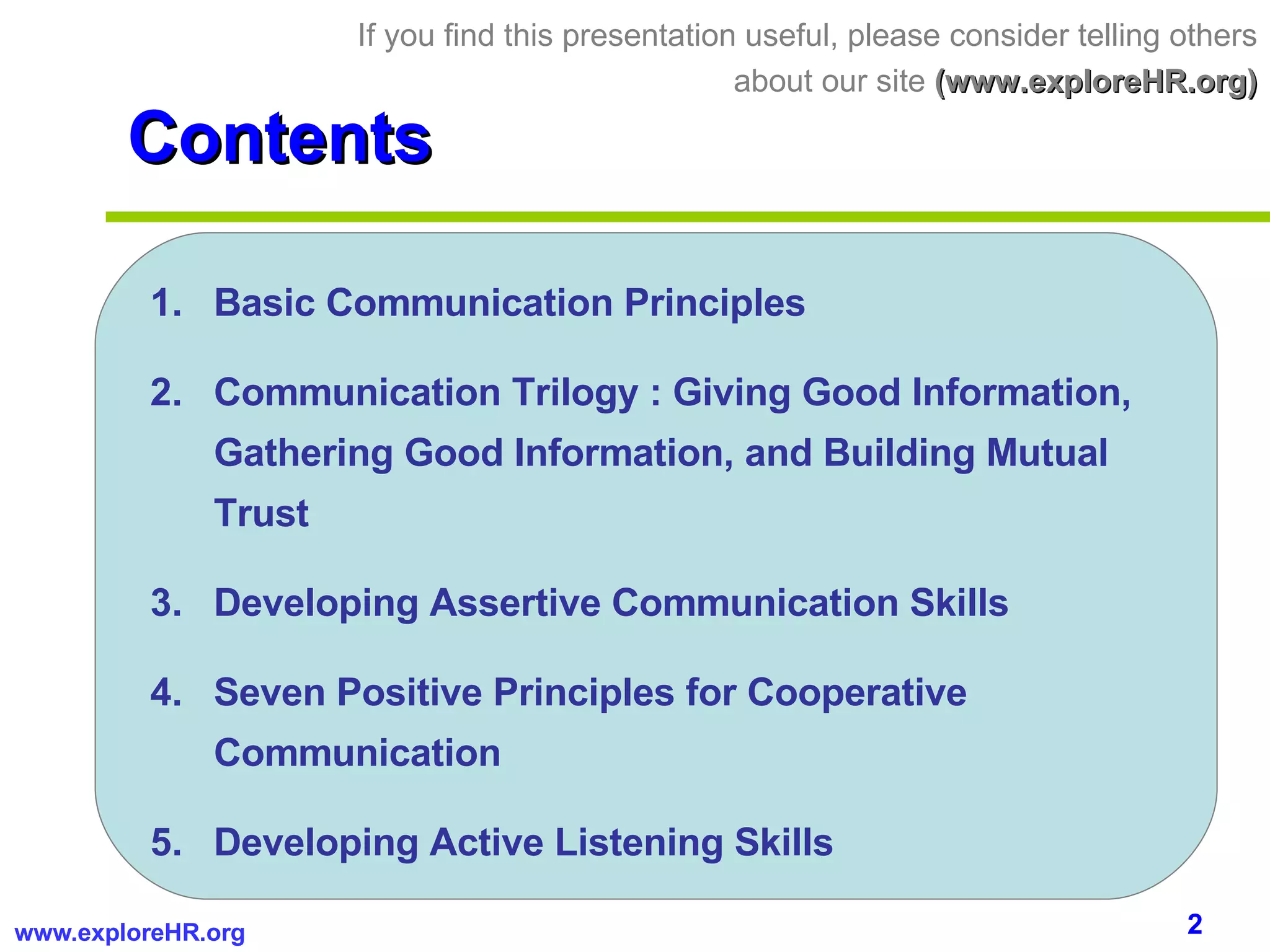 Contents Basic Communication Principles Communication Trilogy : Giving Good Information, Gathering Good Information, and Building Mutual Trust Developing Assertive Communication Skills Seven Positive Principles for Cooperative Communication Developing Active Listening Skills If you find this presentation useful, please consider telling others about our site  (www.exploreHR.org) 