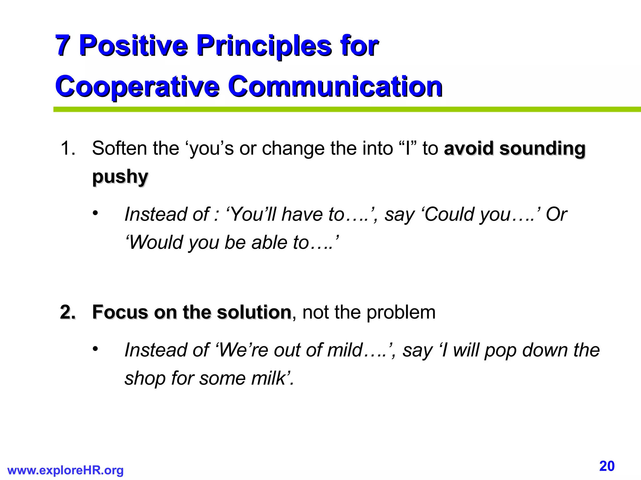 7 Positive Principles for  Cooperative Communication Soften the ‘you’s or change the into “I” to  avoid sounding pushy Instead of : ‘You’ll have to….’, say ‘Could you….’ Or ‘Would you be able to….’  Focus on the solution , not the problem Instead of ‘We’re out of mild….’, say ‘I will pop down the shop for some milk’. 