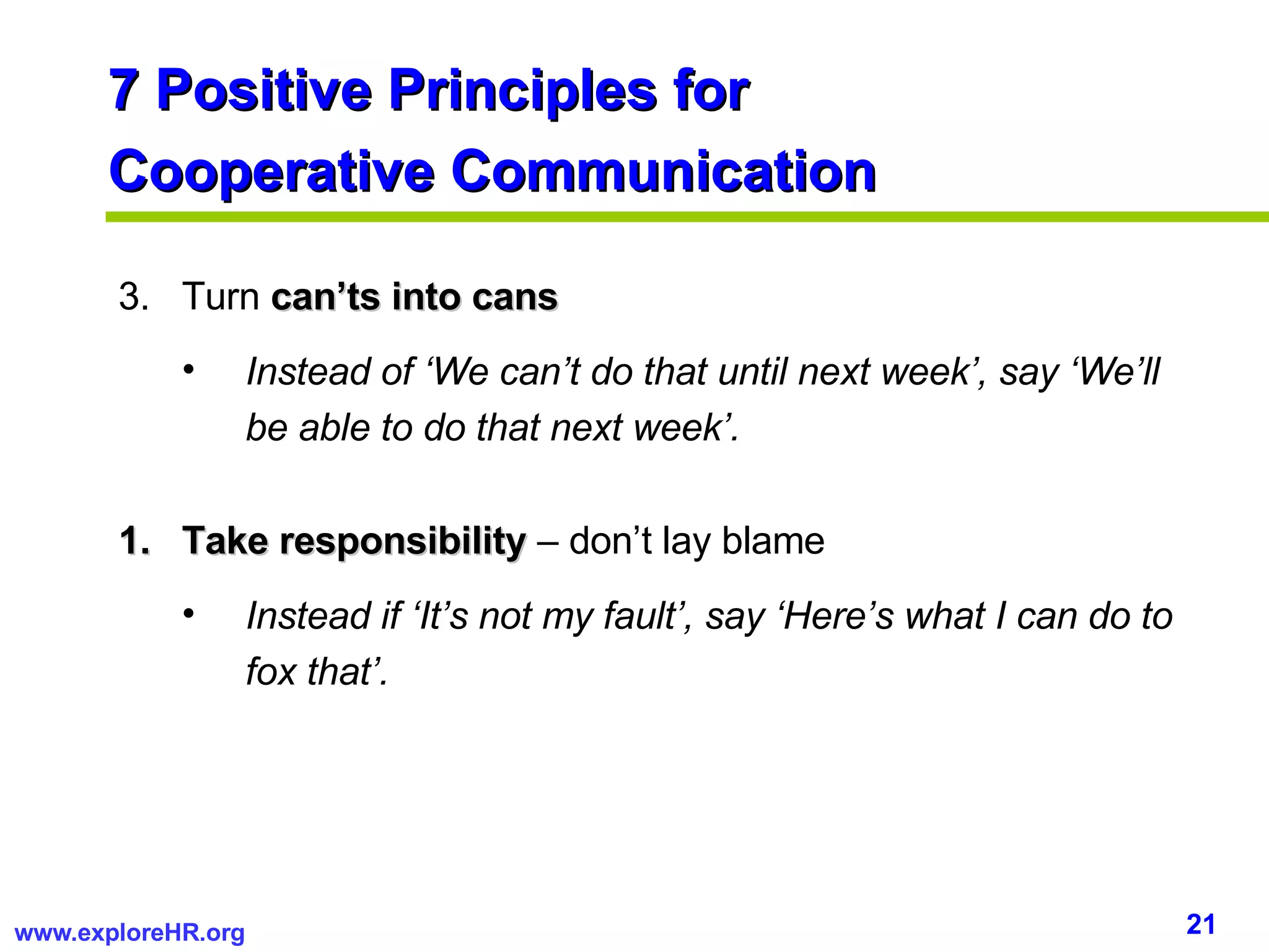 7 Positive Principles for  Cooperative Communication 3.  Turn  can’ts into cans Instead of ‘We can’t do that until next week’, say ‘We’ll be able to do that next week’. Take responsibility  – don’t lay blame Instead if ‘It’s not my fault’, say ‘Here’s what I can do to fox that’. 