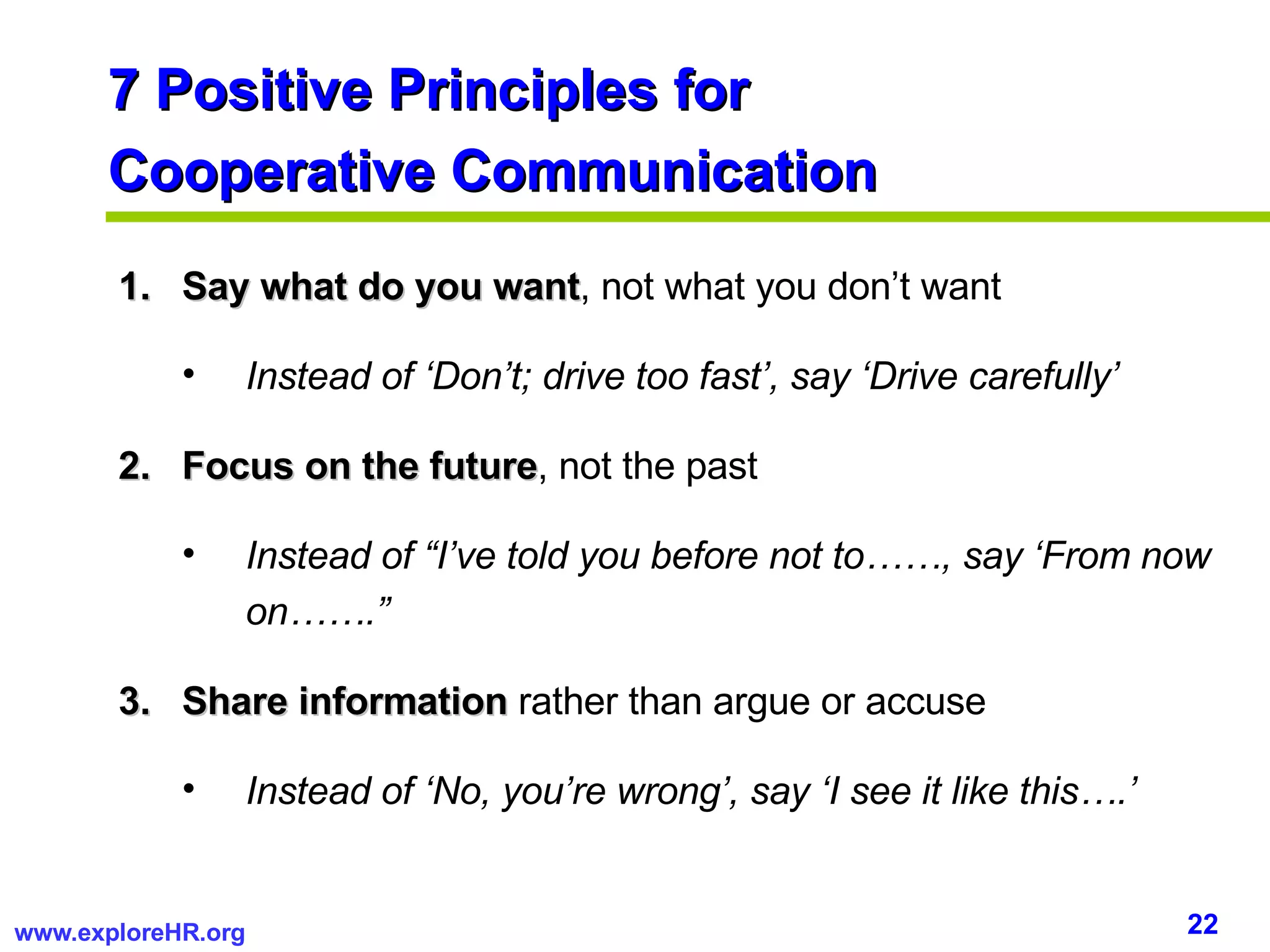 7 Positive Principles for  Cooperative Communication Say what do you want , not what you don’t want Instead of ‘Don’t; drive too fast’, say ‘Drive carefully’ Focus on the future , not the past Instead of “I’ve told you before not to……, say ‘From now on…….” Share information  rather than argue or accuse Instead of ‘No, you’re wrong’, say ‘I see it like this….’ 